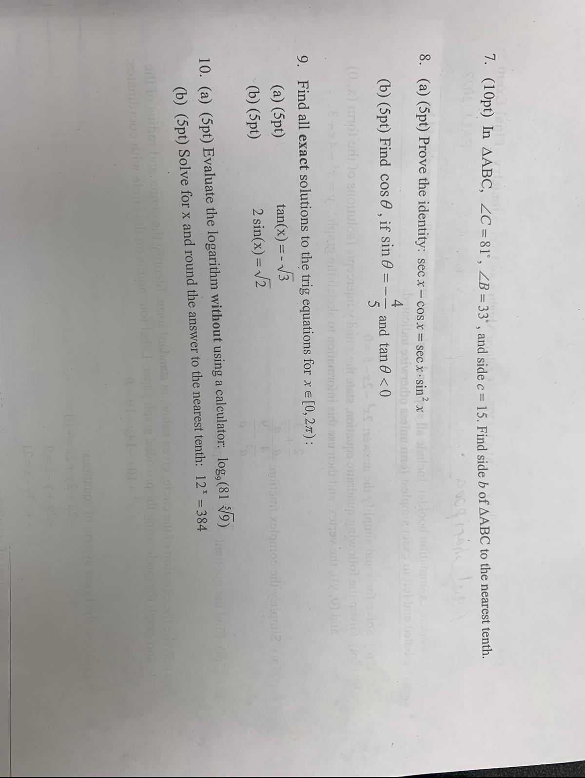 il vidong
P
7. (10pt) In AABC, ZC = 81°, ZB = 33°, and side c = 15. Find side b of AABC to the nearest tenth.
pucg 1701
8. (a) (5pt) Prove the identity: secx-cosx = secx sin²x Ils obulout jollood moitotumnez
baicoibai saiwisdio aeslau mmol jalgraiz oszo ni flot bris bolodal
(b) (5pt) Find cos, if sin
and tan 0 <0
5
snowers odriguia bustolovioc
(0.x) mpl ori) to anotulos) airpori y bris x sit state noitsupo ostboup grivollol smil movie (inc
E+xxx dgety od dolose or noemolni zid sau no bas tev dr.((,0) bas
9. Find all exact solutions to the trig equations for x = [0, 27):
tan(x) = -√3
2 sin(x) = √2
(a) (5pt)
(b) (5pt)
=--
10. (a) (5pt) Evaluate the logarithm without using a calculator: log, (819) hoitoup oils bri
(b) (5pt) Solve for x and round the answer to the nearest tenth: 12* = 384
110 auibet bos.odnos odi vinobl mol bisbraste
20180b7009 diw storio edino ziniog spot fods. I
npitori xalqinos oli vulgrai?
woled invig oloro od to noisups silloi
odi gniau slonio odi dgers bi
01-
canoilsups to moraya resnil oris solo
IS=