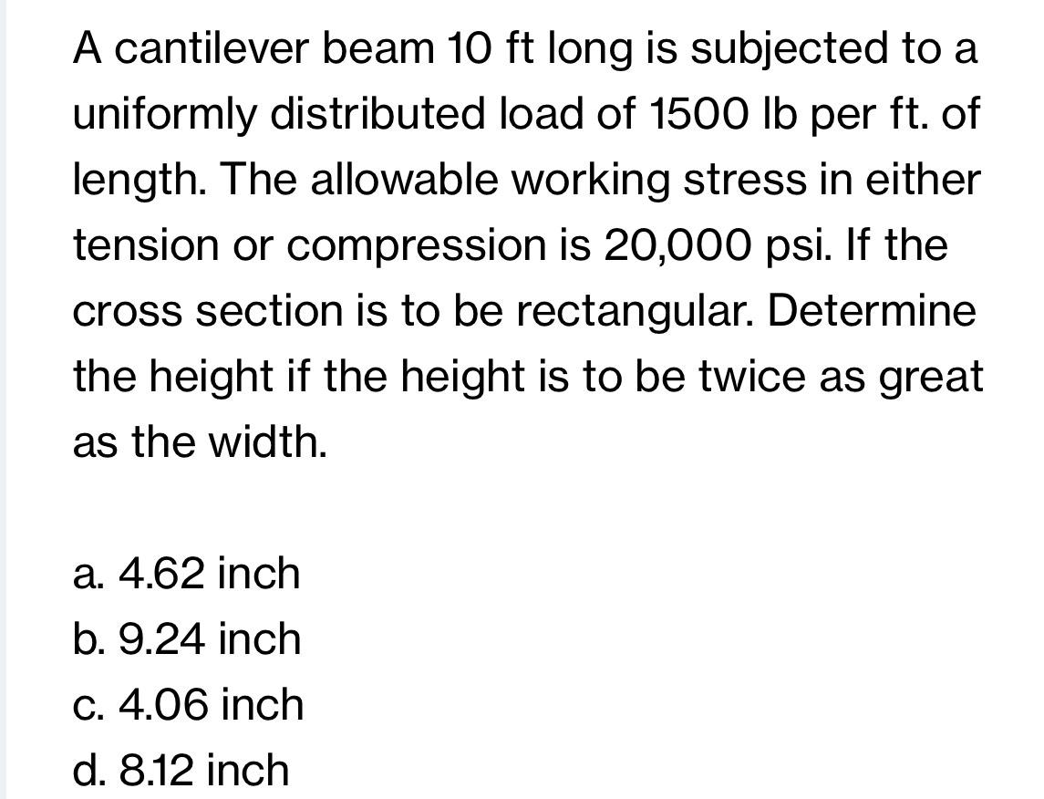 A cantilever beam 10 ft long is subjected to a
uniformly distributed load of 1500 lb per ft. of
length. The allowable working stress in either
tension or compression is 20,000 psi. If the
cross section is to be rectangular. Determine
the height if the height is to be twice as great
as the width.
a. 4.62 inch
b. 9.24 inch
c. 4.06 inch
d. 8.12 inch