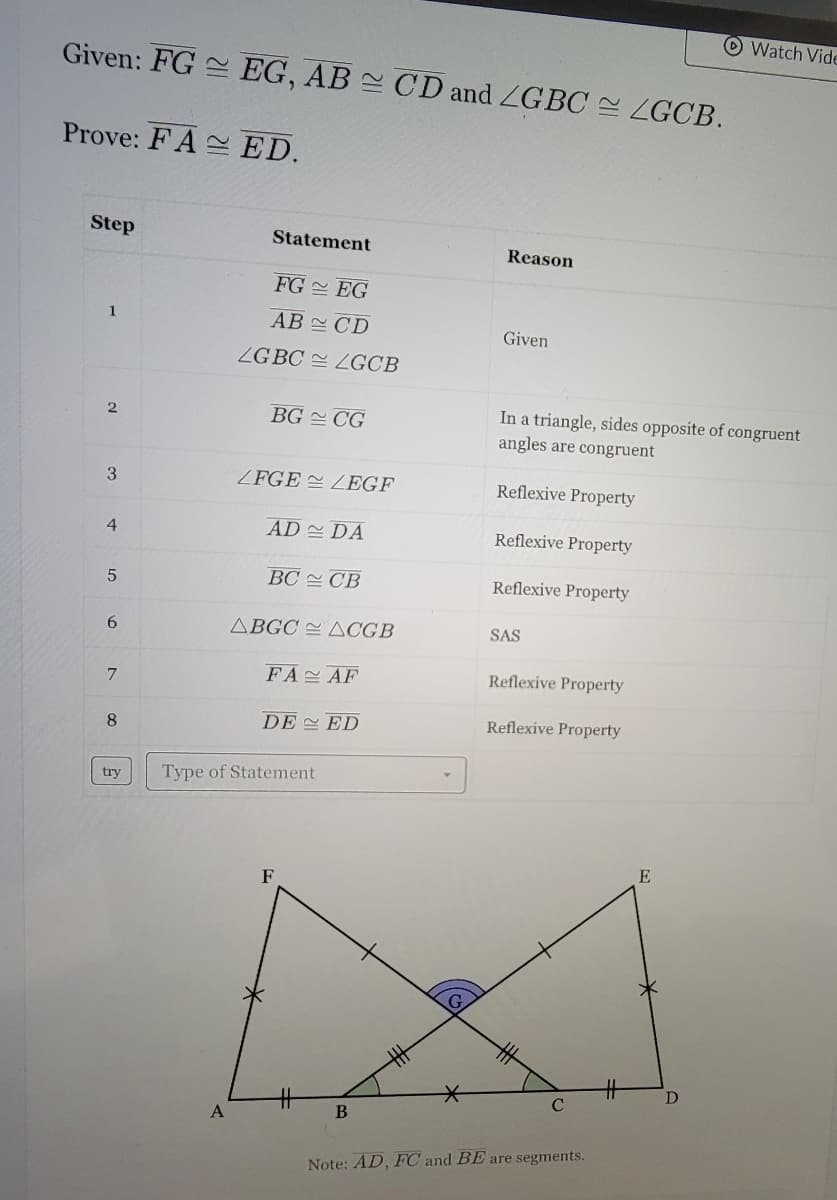 Given: FG EG, AB CD and LGBC ZGCB.
Prove: FA ED.
Step
1
2
3
4
5
6
7
8
try
Statement
A
FG
EG
AB
CD
LGBC LGCB
BG CG
LFGELEGF
AD DA
BC CB
ABGC ACGB
FA
AF
DE ED
Type of Statement
F
B
Reason
Given
In a triangle, sides opposite of congruent
angles are congruent
Reflexive Property
Reflexive Property
Reflexive Property
SAS
Reflexive Property
Reflexive Property
с
Note: AD, FC and BE are segments.
#
E
Watch Vide
D