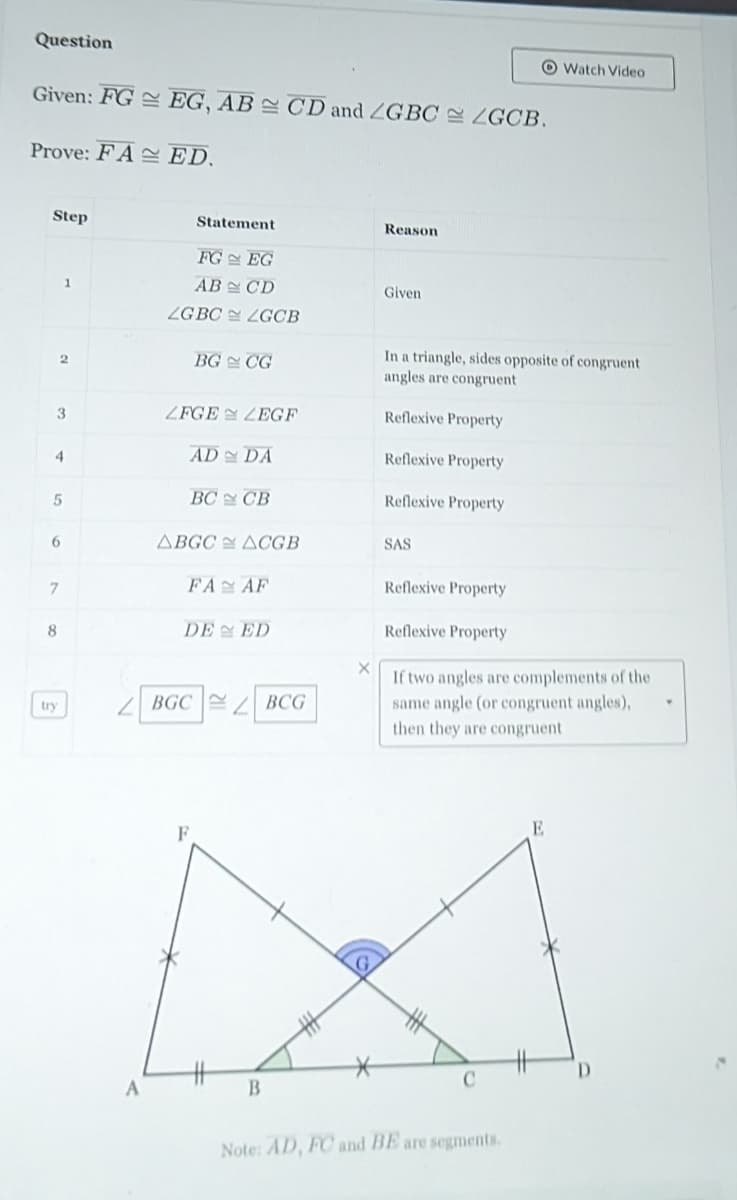 Question
Given: FG
Prove: FA
Step
2
3
4
5
1
6
7
8
A
EG, AB CD and ZGBC ZGCB.
ED.
Statement
FG
EG
AB
CD
LGBC ZGCB
BG CG
ZFGE LEGF
AD DA
ВС У СВ
ABGC ACGB
FA
F
AF
DE ED
BGCBCG
B
X
Reason
Given
In a triangle, sides opposite of congruent
angles are congruent
Reflexive Property
Reflexive Property
Reflexive Property
SAS
Reflexive Property
Reflexive Property
If two angles are complements of the
same angle (or congruent angles),
then they are congruent
C
Watch Video
Note: AD, FC and BE are segments.
E