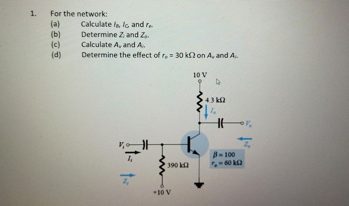 1.
For the network:
(a)
(b)
(c)
(d)
Calculate IB, lo, and re.
Determine Z, and Zo.
Calculate A, and A,.
Determine the effect of ro = 30 kQ on A, and A,.
%3D
10 V
4.3 k2
V,
B= 100
r,= 60 k2
390 k2
+10 V
