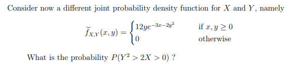 Consider now a different joint probability density function for X and Y, namely
| 12ye-3x-2y²
|0
if x, y 20
Fxx(r, y) =
otherwise
What is the probability P(Y² > 2X > 0) ?
