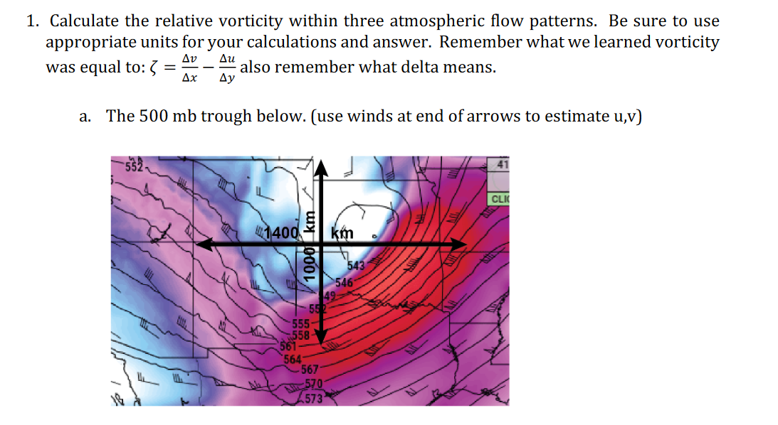 1. Calculate the relative vorticity within three atmospheric flow patterns. Be sure to use
appropriate units for your calculations and answer. Remember what we learned vorticity
Av
was equal to: 3
Δυ
also remember what delta means.
Ду
Ax
a. The 500 mb trough below. (use winds at end of arrows to estimate u,v)
CLK
1400
km
543
546
55
555-
558
561
564
567
570
573
1000 km
