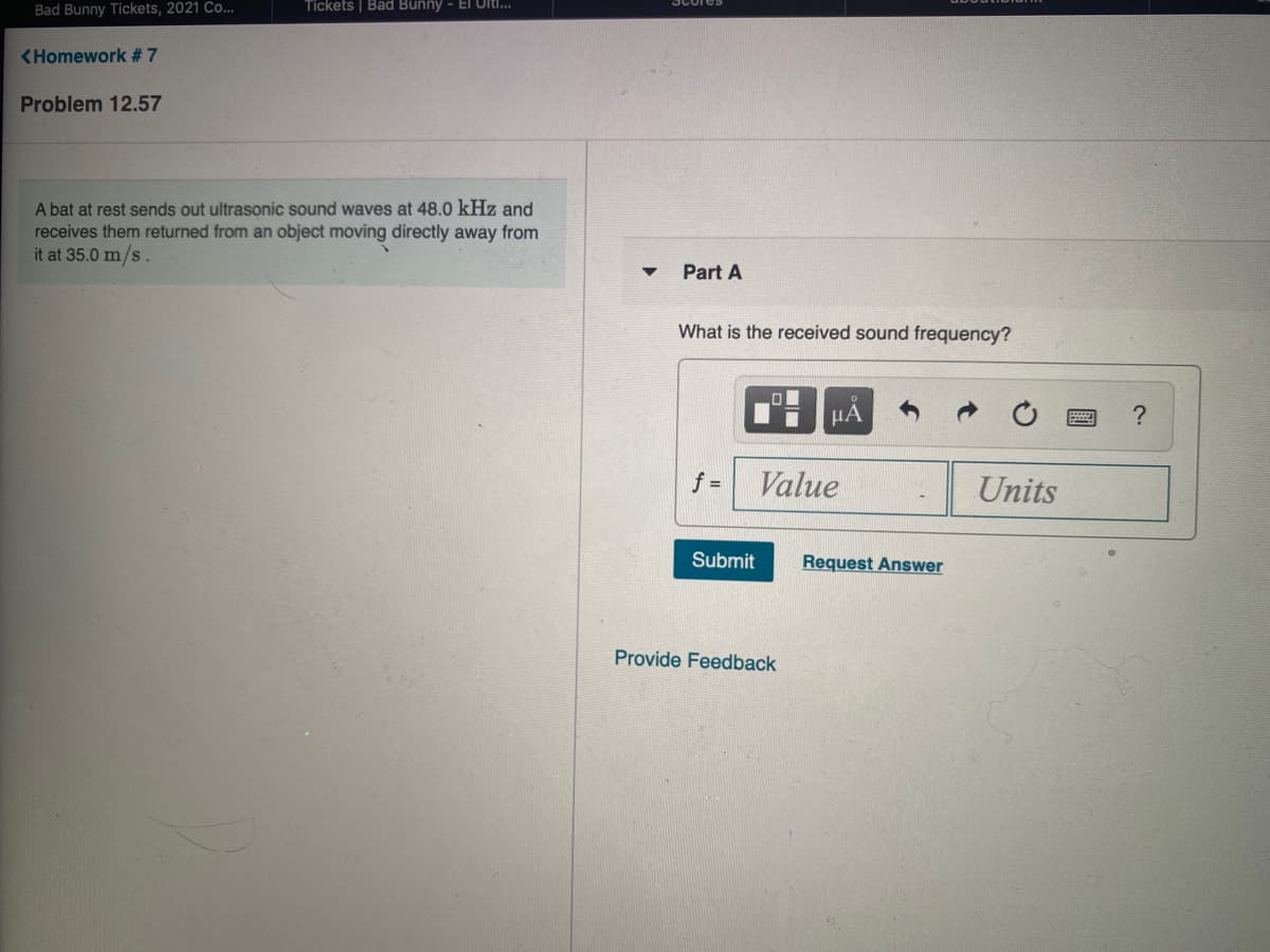 Bad Bunny Tickets, 2021 Co...
Tickets | Bad Bunny - El Ultl..
<Homework #7
Problem 12.57
A bat at rest sends out ultrasonic sound waves at 48.0 kHz and
receives them returned from an object moving directly away from
it at 35.0 m/s.
Part A
What is the received sound frequency?
HÁ
f =
Value
Units
Submit
Request Answer
Provide Feedback
