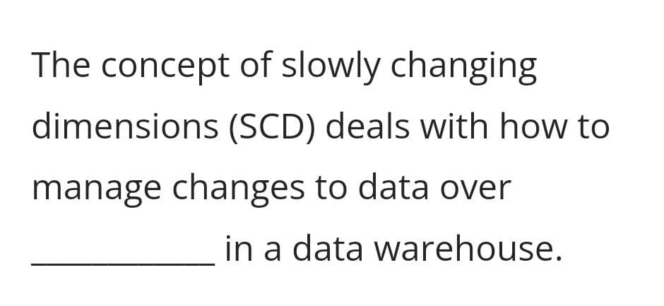 The concept of slowly changing
dimensions (SCD) deals with how to
manage changes to data over
in a data warehouse.