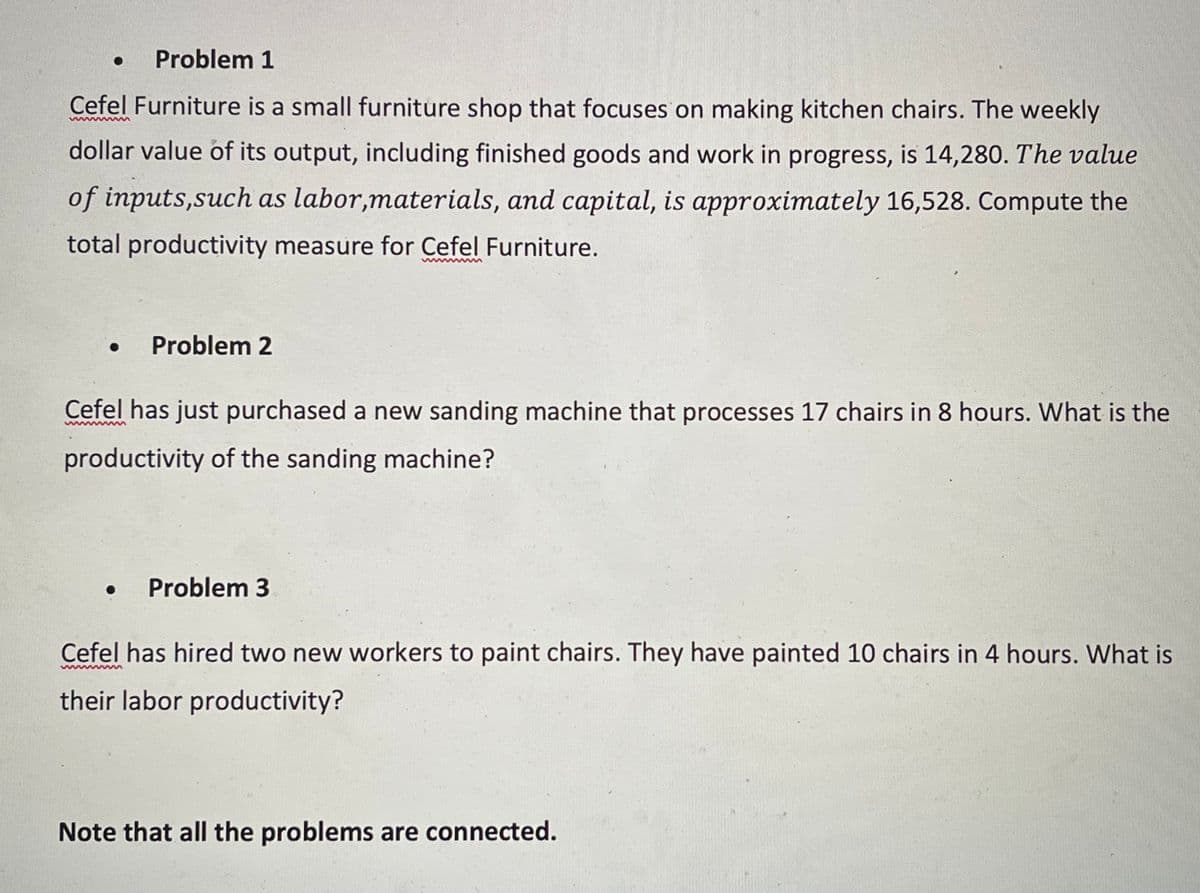 Problem 1
Cefel Furniture is a small furniture shop that focuses on making kitchen chairs. The weekly
wwww ww
dollar value of its output, including finished goods and work in progress, is 14,280. The value
of inputs,such as labor,materials, and capital, is approximately 16,528. Compute the
total productivity measure for Cefel Furniture.
wwww
Problem 2
Cefel has just purchased a new sanding machine that processes 17 chairs in 8 hours. What is the
www
productivity of the sanding machine?
Problem 3
Cefel has hired two new workers to paint chairs. They have painted 10 chairs in 4 hours. What is
www
their labor productivity?
Note that all the problems are connected.
