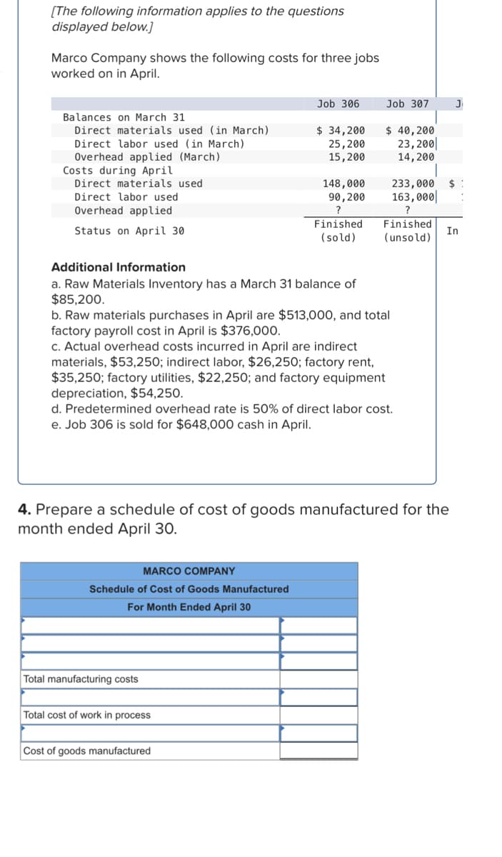 [The following information applies to the questions
displayed below.]
Marco Company shows the following costs for three jobs
worked on in April.
Balances on March 31
Direct materials used (in March)
Direct labor used (in March)
Overhead applied (March)
Costs during April
Direct materials used
Direct labor used
Overhead applied
Status on April 30
Additional Information
a. Raw Materials Inventory has a March 31 balance of
$85,200.
Job 306
MARCO COMPANY
Schedule of Cost of Goods Manufactured
For Month Ended April 30
$ 34,200
25,200
15,200
Total manufacturing costs
148,000
90, 200
?
Finished
(sold)
b. Raw materials purchases in April are $513,000, and total
factory payroll cost in April is $376,000.
c. Actual overhead costs incurred in April are indirect
materials, $53,250; indirect labor, $26,250; factory rent,
$35,250; factory utilities, $22,250; and factory equipment
depreciation, $54,250.
Total cost of work in process
Cost of goods manufactured
Job 307
$ 40,200
23,200
14,200
d. Predetermined overhead rate is 50% of direct labor cost.
e. Job 306 is sold for $648,000 cash in April.
Finished
(unsold)
4. Prepare a schedule of cost of goods manufactured for the
month ended April 30.
233,000 $
163,000
?
J₁
In