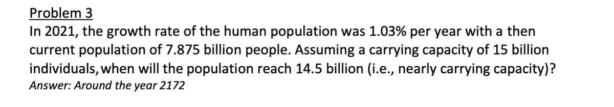 Problem 3
In 2021, the growth rate of the human population was 1.03% per year with a then
current population of 7.875 billion people. Assuming a carrying capacity of 15 billion
individuals, when will the population reach 14.5 billion (i.e., nearly carrying capacity)?
Answer: Around the year 2172