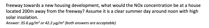 freeway towards a new housing development, what would the NOx concentration be at a house
located 200m away from the freeway? Assume it is a clear summer day around noon with high
solar insolation.
Answer: 35.6 µg/m³ or 42.2 µg/m³ (both answers are acceptable)
