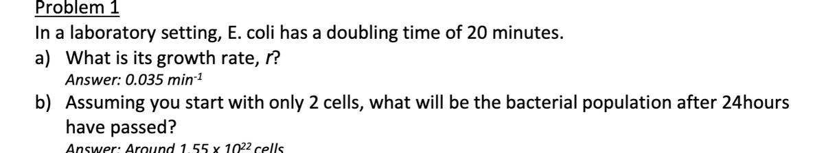 Problem 1
In a laboratory setting, E. coli has a doubling time of 20 minutes.
a) What is its growth rate, r?
Answer: 0.035 min-¹
b) Assuming you start with only 2 cells, what will be the bacterial population after 24hours
have passed?
Answer: Around 1.55 x 10²² cells