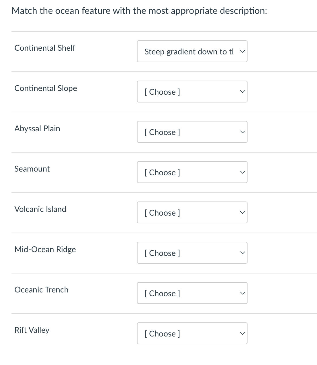 Match the ocean feature with the most appropriate description:
Continental Shelf
Steep gradient down to tl v
Continental Slope
[Choose ]
Abyssal Plain
[Choose ]
Seamount
[Choose ]
Volcanic Island
[Choose ]
Mid-Ocean Ridge
[Choose ]
Oceanic Trench
[Choose ]
Rift Valley
[Choose ]
>
>