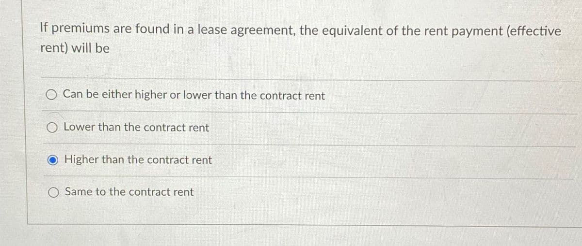 If premiums are found in a lease agreement, the equivalent of the rent payment (effective
rent) will be
Can be either higher or lower than the contract rent
Lower than the contract rent
Higher than the contract rent
Same to the contract rent