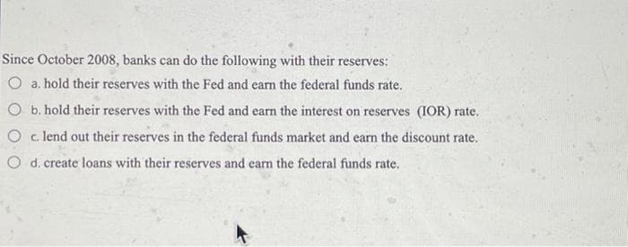 Since October 2008, banks can do the following with their reserves:
O a. hold their reserves with the Fed and earn the federal funds rate.
O b. hold their reserves with the Fed and earn the interest on reserves (IOR) rate.
O c lend out their reserves in the federal funds market and earn the discount rate.
O d. create loans with their reserves and earn the federal funds rate.
