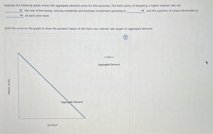 Suppose the following graph shows the aggregate demand curve for this economy. The Fed's policy of targeting a higher interest rate will
and the quantity of output demanded to
the cost of borrowing, causing residential and business investment spending to
at each price level.
Shift the curve on the graph to show the general impact of the Fed's new interest rate target on aggregate demand.
?
PRICE LEVEL
OUTPUT
Aggregate Demand
10
Aggregate Demand