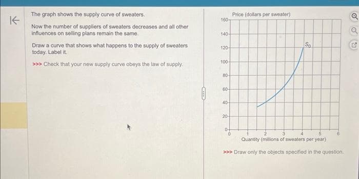 K
The graph shows the supply curve of sweaters.
Now the number of suppliers of sweaters decreases and all other
influences on selling plans remain the same.
Draw a curve that shows what happens to the supply of sweaters
today. Label it.
>>> Check that your new supply curve obeys the law of supply.
160
140-
120-
100-
80-
60+
40-
20-
0-
Price (dollars per sweater)
0
S
3
5
Quantity (millions of sweaters per year)
>>> Draw only the objects specified in the question.
6
Q
o
G