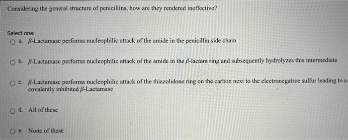 Considering the general structure of penicillins, how are they rendered ineffective?
Select one:
O a B-Lactamase performs nucleophilic attack of the amide in the penicillin side chain
Ob. B-Lactamase performs nucleophilic attack of the amide in the B-lactam ring and subsequently hydrolyzes this intermediate
OC. B-Lactamase performs nucleophilic attack of the thiazolidone ring on the carbon next to the electronegative sulfur leading to a
covalently inhibited B-Lactamase
o d. All of these
O e. None of these
