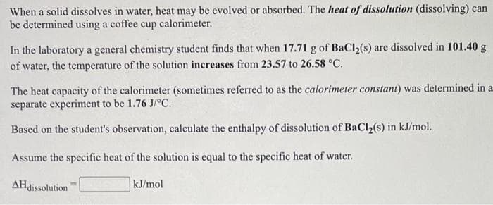 When a solid dissolves in water, heat may be evolved or absorbed. The heat of dissolution (dissolving) can
be determined using a coffee cup calorimeter.
In the laboratory a general chemistry student finds that when 17.71 g of BaCl2(s) are dissolved in 101.40 g
of water, the temperature of the solution increases from 23.57 to 26.58 °C.
The heat capacity of the calorimeter (sometimes referred to as the calorimeter constant) was determined in a
separate experiment to be 1.76 J/°C.
Based on the student's observation, calculate the enthalpy of dissolution of BaCl2(s) in kJ/mol.
Assume the specific heat of the solution is equal to the specific heat of water.
AHdissolution
kJ/mol
