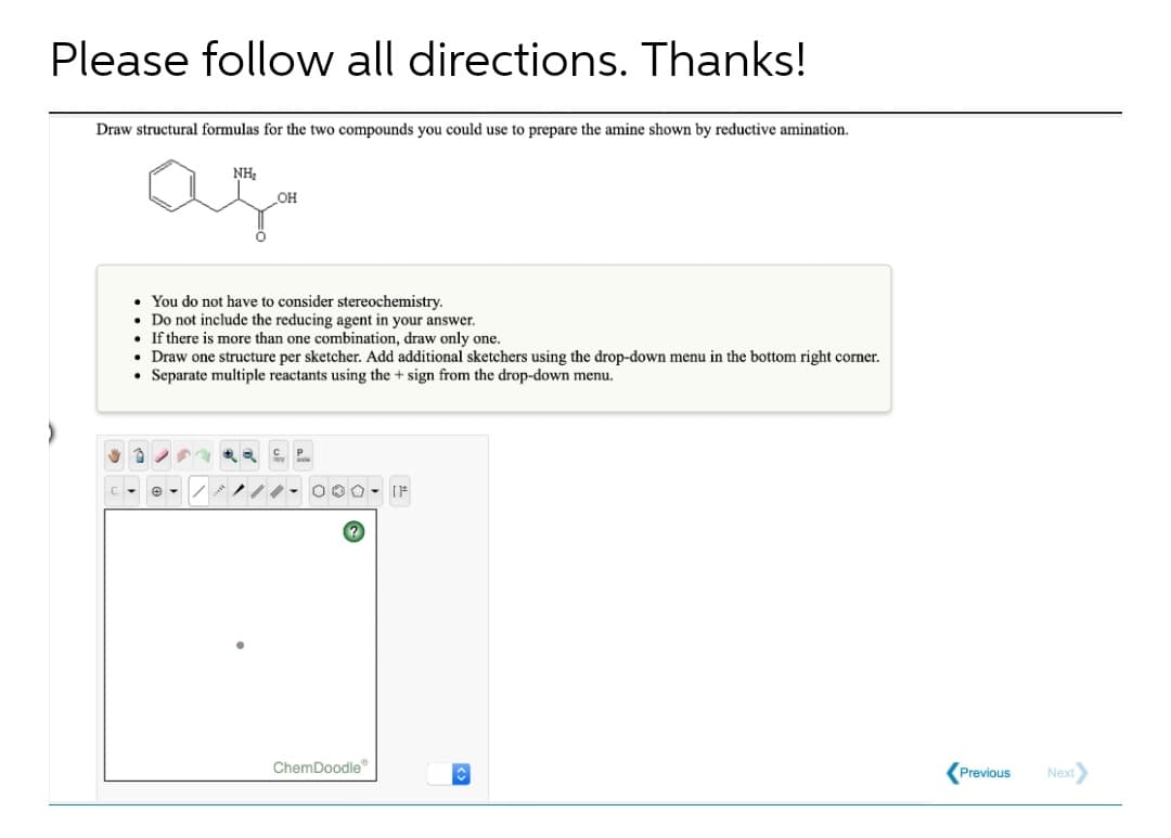 Please follow all directions. Thanks!
Draw structural formulas for the two compounds you could use to prepare the amine shown by reductive amination.
NH,
OH
• You do not have to consider stereochemistry.
• Do not include the reducing agent in your answer.
• If there is more than one combination, draw only one.
• Draw one structure per sketcher. Add additional sketchers using the drop-down menu in the bottom right corner.
Separate multiple reactants using the + sign from the drop-down menu.
ChemDoodle"
Previous
Next
