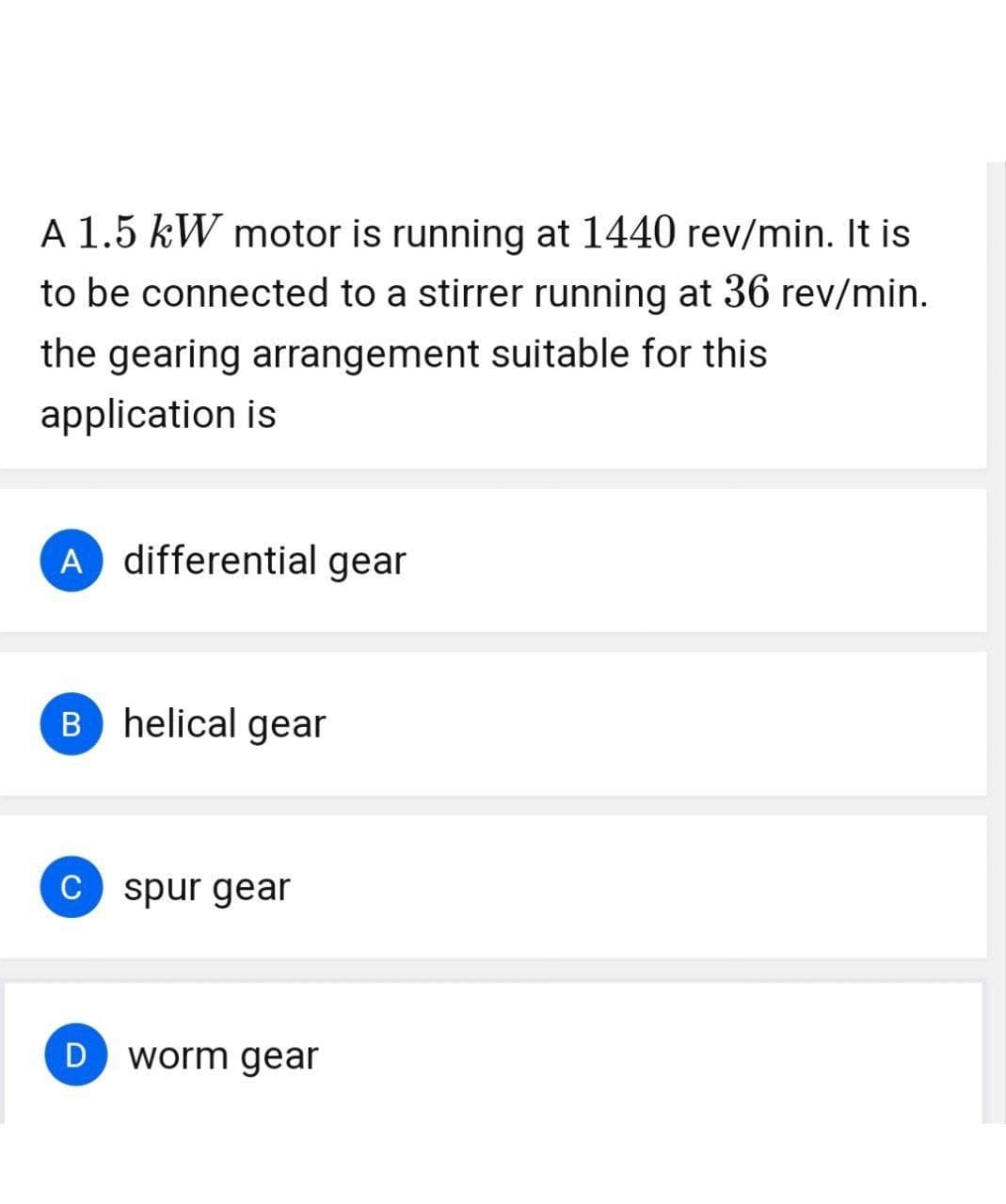 A 1.5 kW motor is running at 1440 rev/min. It is
to be connected to a stirrer running at 36 rev/min.
the gearing arrangement suitable for this
application is
A differential gear
B helical gear
C spur gear
D
worm gear