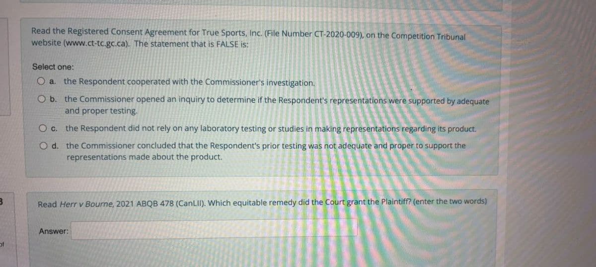 Read the Registered Consent Agreement for True Sports, Inc. (File Number CT-2020-009), on the Competition Tribunal
website (www.ct-tc.gc.ca). The statement that is FALSE is:
Select one:
O a. the Respondent cooperated with the Commissioner's investigation.
O b. the Commissioner opened an inquiry to determine if the Respondent's representations were supported by adequate
and proper testing.
O c. the Respondent did not rely on any laboratory testing or studies in making representations regarding its product.
O d. the Commissioner concluded that the Respondent's prior testing was not adequate and proper to support the
representations made about the product.
Read Herr v Bourne, 2021 ABQB 478 (CanLII). Which equitable remedy did the Court grant the Plaintiff? (enter the two words)
Answer:
of