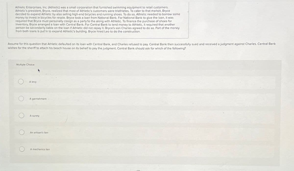 Athletic Enterprises, Inc. (Athletic) was a small corporation that furnished swimming equipment to retail customers.
Athletic's president, Bryce, realized that most of Athletic's customers were triathletes. To cater to that market, Bryce
decided to expand Athletic by also selling high-end bicycles and running shoes. To do so, Athletic needed to borrow some
money to invest in bicycles for resale. Bryce took a loan from National Bank. For National Bank to give the loan, it was
required that Bryce must personally cosign as a party to the along with Athletic. To finance the purchase of shoes for
Inventory, Bryce arranged a loan with Central Bank. For Central Bank to lend money to Athletic, It required that another
person be secondarily liable on the loan if Athletic did not repay it. Bryce's son Charles agreed to do so. Part of the money
from both loans is put in to expand Athletic's building. Bryce hired Leo to do the construction.
Assume for this question that Athletic defaulted on its loan with Central Bank, and Charles refused to pay. Central Bank then successfully sued and received a judgment against Charles. Central Bank
wishes for the sheriff to attach his beach house on its behalf to pay the judgment. Central Bank should ask for which of the following?
Multiple Choice
O
O
O
A levy
A garnishment.
A surety
An artisan's lien
A mechanics lien