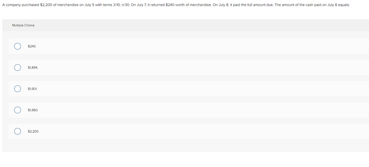 A company purchased $2,200 of merchandise on July 5 with terms 3/10, n/30. On July 7, it returned $240 worth of merchandise. On July 8, it paid the full amount due. The amount of the cash paid on July 8 equals:
Multiple Choice
O
O
O
$240.
$1,894.
$1,901.
$1.960.
$2,200.