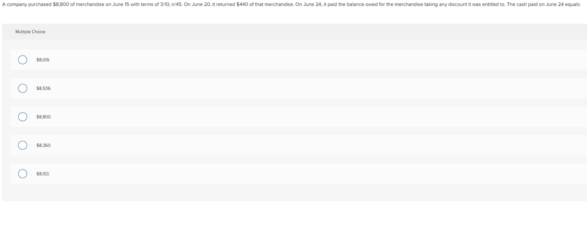 A company purchased $8,800 of merchandise on June 15 with terms of 3/10, n/45. On June 20, it returned $440 of that merchandise. On June 24, it paid the balance owed for the merchandise taking any discount it was entitled to. The cash paid on June 24 equals:
Multiple Choice
O
O
C
O
$8,109.
$8,536.
$8,800.
$8,360.
$8,153.