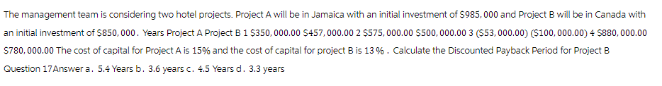 The management team is considering two hotel projects. Project A will be in Jamaica with an initial investment of $985,000 and Project B will be in Canada with
an initial investment of $850,000. Years Project A Project B 1 $350,000.00 $457,000.00 2 $575,000.00 $500,000.00 3 ($53,000.00) ($100,000.00) 4 $880,000.00
$780,000.00 The cost of capital for Project A is 15% and the cost of capital for project B is 13%. Calculate the Discounted Payback Period for Project B
Question 17 Answer a. 5.4 Years b. 3.6 years c. 4.5 Years d. 3.3 years