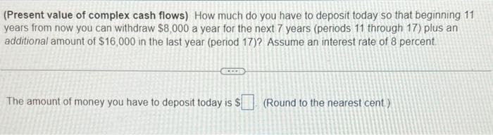 (Present value of complex cash flows) How much do you have to deposit today so that beginning 11
years from now you can withdraw $8,000 a year for the next 7 years (periods 11 through 17) plus an
additional amount of $16,000 in the last year (period 17)? Assume an interest rate of 8 percent.
The amount of money you have to deposit today is $
(Round to the nearest cent)