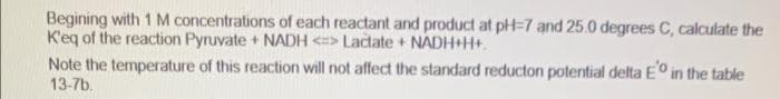 Begining with 1 M concentrations of each reactant and product at pH=7 and 25.0 degrees C, calculate the
K'eq of the reaction Pyruvate + NADH <=> Lactate + NADH+H+.
Note the temperature of this reaction will not affect the standard reducton potential delta Eo in the table
13-7b.
