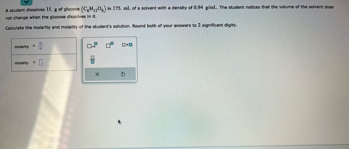 A student dissolves 11. g of glucose (C6H₁206) in 175. mL of a solvent with a density of 0.94 g/mL. The student notices that the volume of the solvent does
not change when the glucose dissolves in it.
Calculate the molarity and molality of the student's solution. Round both of your answers to 2 significant digits.
molarity
=
molality =
00
0
x
DO
X
5
Ox
S