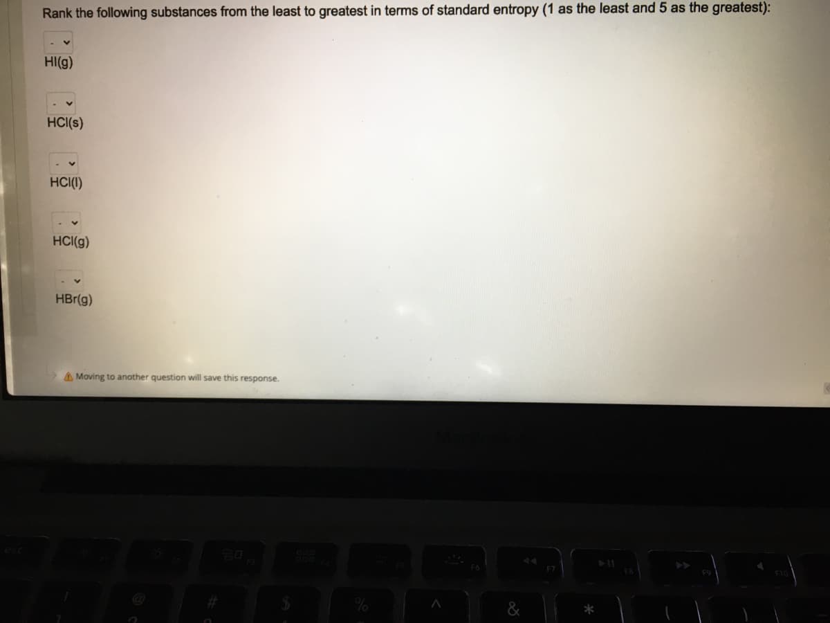 Rank the following substances from the least to greatest in terms of standard entropy (1 as the least and 5 as the greatest):
HI(g)
HCI(s)
HCI(I)
HCI(g)
HBr(g)
A Moving to another question will save this response.
B888ERS
&
