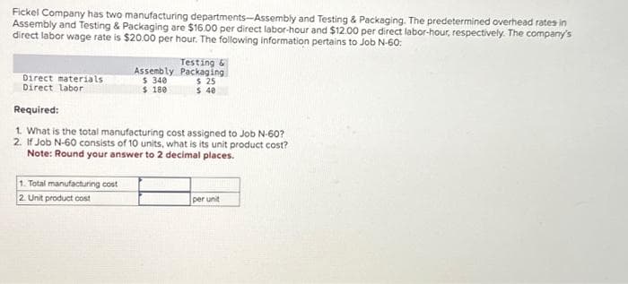 Fickel Company has two manufacturing departments-Assembly and Testing & Packaging. The predetermined overhead rates in
Assembly and Testing & Packaging are $16.00 per direct labor-hour and $12.00 per direct labor-hour, respectively. The company's
direct labor wage rate is $20.00 per hour. The following information pertains to Job N-60:
Direct materials
Direct labor
Assembly
$ 340
$ 180
1. Total manufacturing cost
2. Unit product cost
Testing &
Packaging
$ 25
$ 40
Required:
1. What is the total manufacturing cost assigned to Job N-60?
2. If Job N-60 consists of 10 units, what is its unit product cost?
Note: Round your answer to 2 decimal places.
per unit