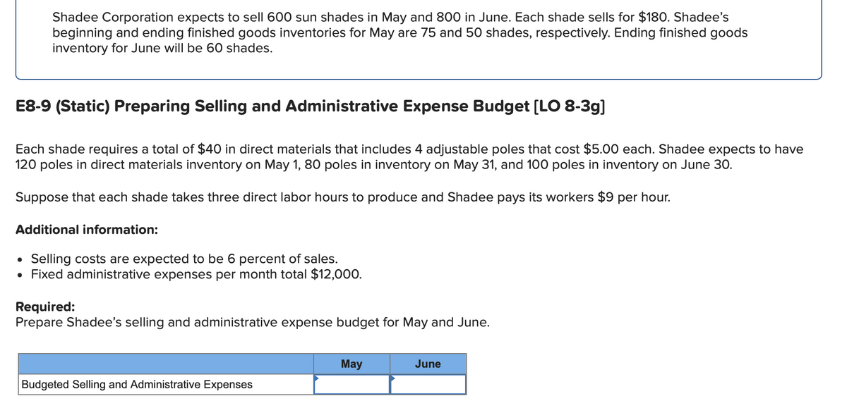 Shadee Corporation expects to sell 600 sun shades in May and 800 in June. Each shade sells for $180. Shadee's
beginning and ending finished goods inventories for May are 75 and 50 shades, respectively. Ending finished goods
inventory for June will be 60 shades.
E8-9 (Static) Preparing Selling and Administrative Expense Budget [LO 8-3g]
Each shade requires a total of $40 in direct materials that includes 4 adjustable poles that cost $5.00 each. Shadee expects to have
120 poles in direct materials inventory on May 1, 80 poles in inventory on May 31, and 100 poles in inventory on June 30.
Suppose that each shade takes three direct labor hours to produce and Shadee pays its workers $9 per hour.
Additional information:
• Selling costs are expected to be 6 percent of sales.
• Fixed administrative expenses per month total $12,000.
Required:
Prepare Shadee's selling and administrative expense budget for May and June.
Budgeted Selling and Administrative Expenses
May
June