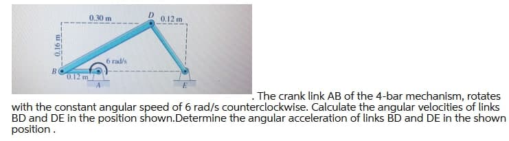 0.30 m
0.12 m
6 rad/s
0.12 m
. The crank link AB of the 4-bar mechanism, rotates
with the constant angular speed of 6 rad/s counterclockwise. Calculate the angular velocities of links
BD and DE in the position shown.Determine the angular acceleration of links BD and DE in the shown
position.
u 910
