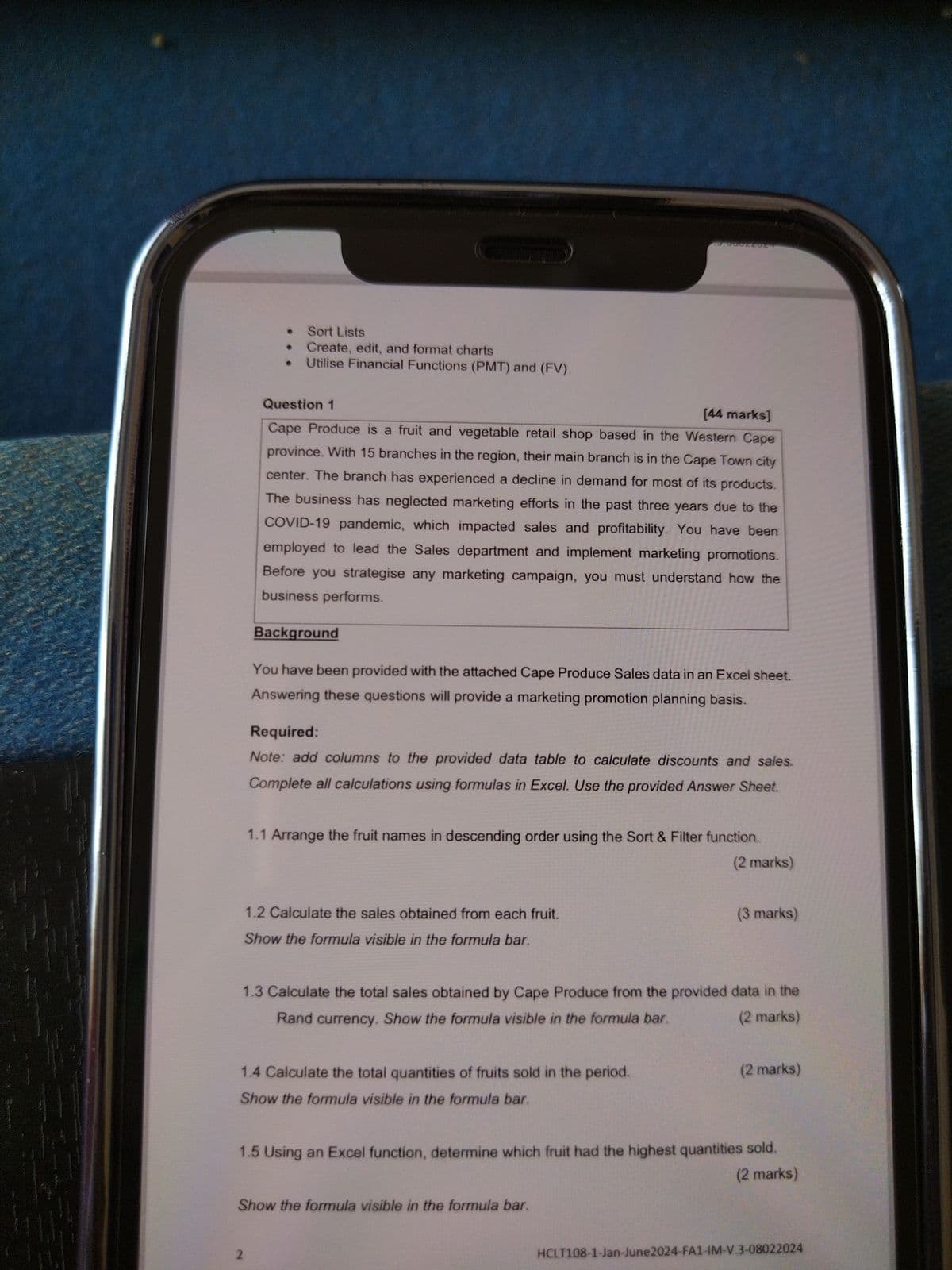 2
Sort Lists
Create, edit, and format charts
Utilise Financial Functions (PMT) and (FV)
Question 1
[44 marks]
Cape Produce is a fruit and vegetable retail shop based in the Western Cape
province. With 15 branches in the region, their main branch is in the Cape Town city
center. The branch has experienced a decline in demand for most of its products.
The business has neglected marketing efforts in the past three years due to the
COVID-19 pandemic, which impacted sales and profitability. You have been
employed to lead the Sales department and implement marketing promotions.
Before you strategise any marketing campaign, you must understand how the
business performs.
Background
You have been provided with the attached Cape Produce Sales data in an Excel sheet.
Answering these questions will provide a marketing promotion planning basis.
Required:
Note: add columns to the provided data table to calculate discounts and sales.
Complete all calculations using formulas in Excel. Use the provided Answer Sheet.
1.1 Arrange the fruit names in descending order using the Sort & Filter function.
1.2 Calculate the sales obtained from each fruit.
Show the formula visible in the formula bar.
(2 marks)
(3 marks)
1.3 Calculate the total sales obtained by Cape Produce from the provided data in the
Rand currency. Show the formula visible in the formula bar.
1.4 Calculate the total quantities of fruits sold in the period.
Show the formula visible in the formula bar.
(2 marks)
(2 marks)
1.5 Using an Excel function, determine which fruit had the highest quantities sold.
Show the formula visible in the formula bar.
(2 marks)
HCLT108-1-Jan-June2024-FA1-IM-V.3-08022024