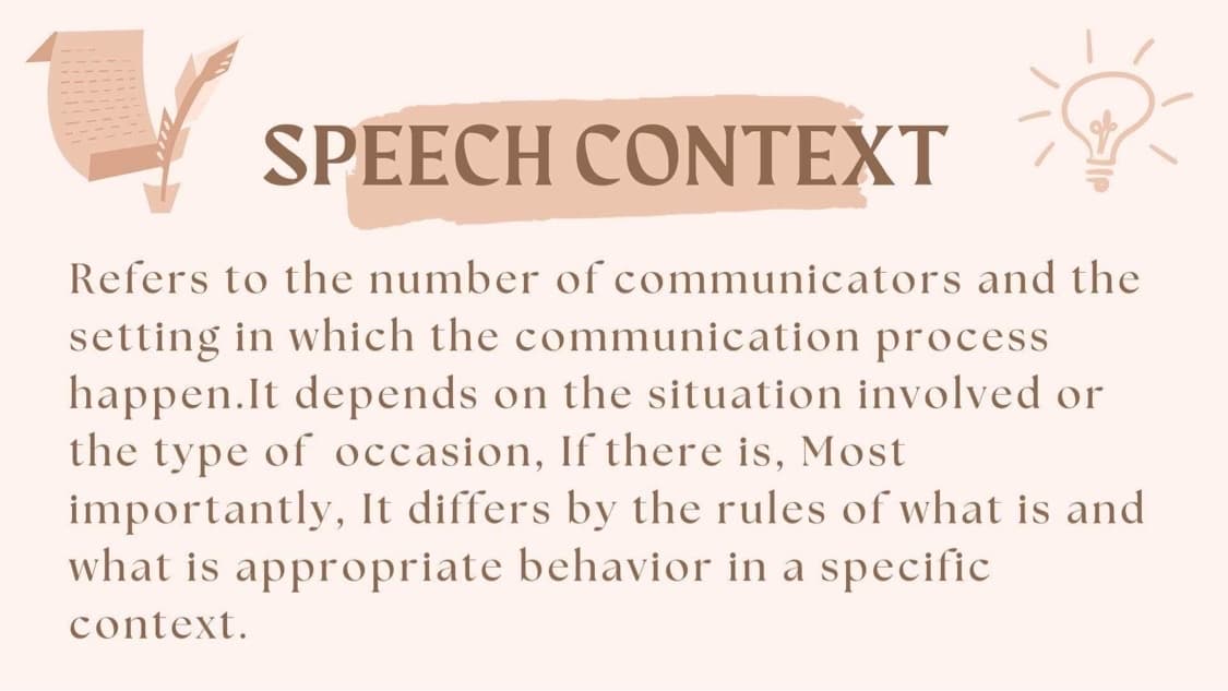 SPEECH CONTEXT
Refers to the number of communicators and the
setting in which the communication process
happen.It depends on the situation involved or
the type of occasion, If there is, Most
importantly, It differs by the rules of what is and
what is appropriate behavior in a specific
context.
