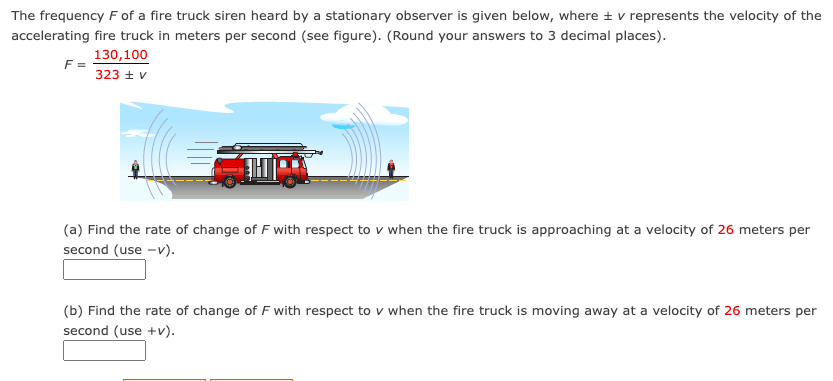 The frequency F of a fire truck siren heard by a stationary observer is given below, where ± v represents the velocity of the
accelerating fire truck in meters per second (see figure). (Round your answers to 3 decimal places).
130,100
F =
323 ± v
(a) Find the rate of change of F with respect to v when the fire truck is approaching at a velocity of 26 meters per
second (use -v).
(b) Find the rate of change of F with respect to v when the fire truck is moving away at a velocity of 26 meters per
second (use +v).