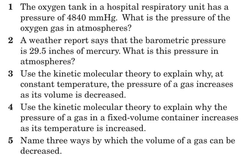 1 The oxygen tank in a hospital respiratory unit has a
pressure of 4840 mmHg. What is the pressure of the
oxygen gas in atmospheres?
2 A weather report says that the barometric pressure
is 29.5 inches of mercury. What is this pressure in
atmospheres?
3 Use the kinetic molecular theory to explain why, at
constant temperature, the pressure of a gas increases
as its volume is decreased.
4 Use the kinetic molecular theory to explain why the
pressure of a gas in a fixed-volume container increases
as its temperature is increased.
5 Name three ways by which the volume of a gas can be
decreased.
