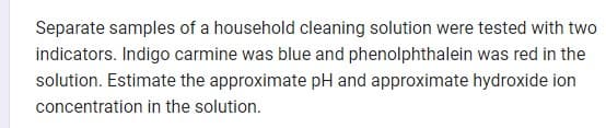 Separate samples of a household cleaning solution were tested with two
indicators. Indigo carmine was blue and phenolphthalein was red in the
solution. Estimate the approximate pH and approximate hydroxide ion
concentration in the solution.