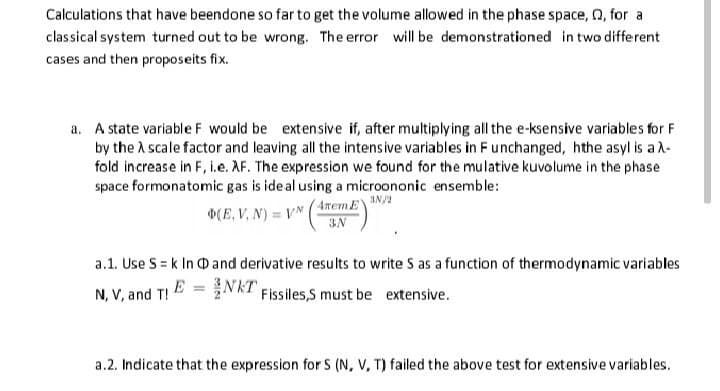 Calculations that have beendone so far to get the volume allowed in the phase space, 2, for a
classical system turned out to be wrong. The error will be demonstrationed in two different
cases and then proposeits fix.
a. A state variable F would be extensive if, after multiplying all the e-ksensive variables for F
by the A scale factor and leaving all the intensive variables in Funchanged, hthe asyl is a A-
fold increase in F, i.e. AF. The expression we found for the mulative kuvolume in the phase
space formonatomic gas is ide al using a microononic ensemble:
(E, V, N) = VN
4memEY
3N
a.1. Use S = k In D and derivative results to write S as a function of thermodynamic variables
N, V, and T! E = NKT Fissiles,S must be extensive.
a.2. Indicate that the expression for S (N, V, T) failed the above test for extensive variables.
