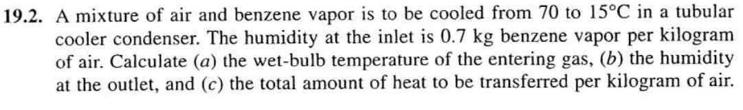 19.2. A mixture of air and benzene vapor is to be cooled from 70 to 15°C in a tubular
cooler condenser. The humidity at the inlet is 0.7 kg benzene vapor per kilogram
of air. Calculate (a) the wet-bulb temperature of the entering gas, (b) the humidity
at the outlet, and (c) the total amount of heat to be transferred per kilogram of air.