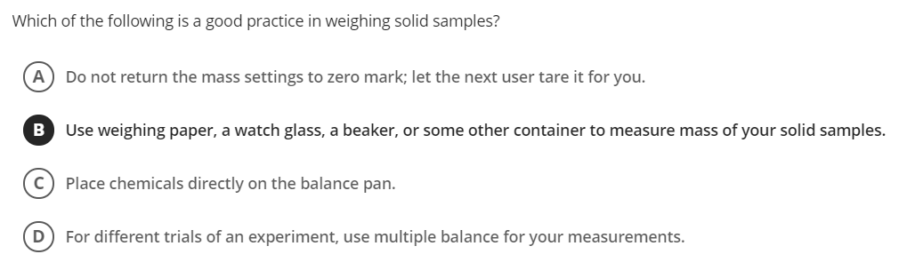 Which of the following is a good practice in weighing solid samples?
А
Do not return the mass settings to zero mark; let the next user tare it for you.
B
Use weighing paper, a watch glass, a beaker, or some other container to measure mass of your solid samples.
Place chemicals directly on the balance pan.
D
For different trials of an experiment, use multiple balance for your measurements.
