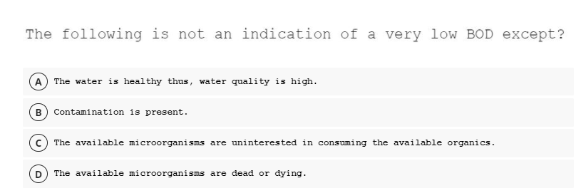 The following is not an indication of a very low BOD except?
A The water is healthy thus, water quality is high.
B) Contamination is present.
c) The available microorganisms are uninterested in consuming the available organics.
The available microorganisms are dead or dying.