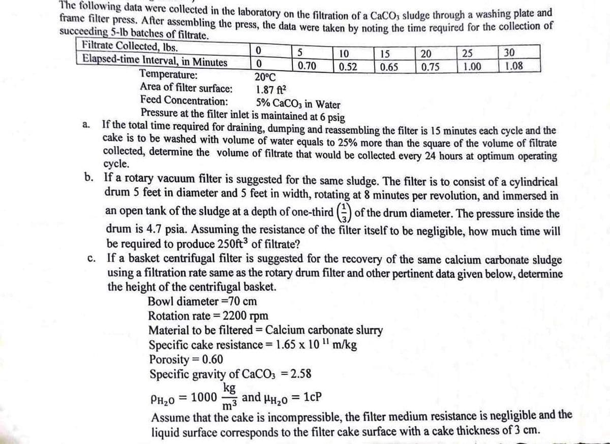 The following data were collected in the laboratory on the filtration of a CaCO3 sludge through a washing plate and
frame filter press. After assembling the press, the data were taken by noting the time required for the collection of
succeeding 5-lb batches of filtrate.
Filtrate Collected, lbs.
0
5
10
15
20
25
30
Elapsed-time Interval, in Minutes
0
0.70 0.52
0.65
0.75
1.00
1.08
Temperature:
20°C
Area of filter surface:
1.87 ft²
Feed Concentration:
5% CaCO3 in Water
a.
Pressure at the filter inlet is maintained at 6 psig
If the total time required for draining, dumping and reassembling the filter is 15 minutes each cycle and the
cake is to be washed with volume of water equals to 25% more than the square of the volume of filtrate
collected, determine the volume of filtrate that would be collected every 24 hours at optimum operating
cycle.
b. If a rotary vacuum filter is suggested for the same sludge. The filter is to consist of a cylindrical
drum 5 feet in diameter and 5 feet in width, rotating at 8 minutes per revolution, and immersed in
an open tank of the sludge at a depth of one-third (3) of the drum diameter. The pressure inside the
drum is 4.7 psia. Assuming the resistance of the filter itself to be negligible, how much time will
be required to produce 250ft³ of filtrate?
c. If a basket centrifugal filter is suggested for the recovery of the same calcium carbonate sludge
using a filtration rate same as the rotary drum filter and other pertinent data given below, determine
the height of the centrifugal basket.
Bowl diameter =70 cm
Rotation rate=2200 rpm
Material to be filtered = Calcium carbonate slurry
Specific cake resistance = 1.65 x 10" m/kg
Porosity = 0.60
Specific gravity of CaCO3 = 2.58
PH₂O
= 1000
kg
m³
and HH₂O
= 1cP
Assume that the cake is incompressible, the filter medium resistance is negligible and the
liquid surface corresponds to the filter cake surface with a cake thickness of 3 cm.