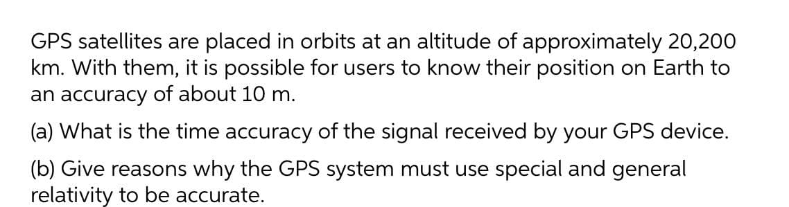 GPS satellites are placed in orbits at an altitude of approximately 20,200
km. With them, it is possible for users to know their position on Earth to
an accuracy of about 10 m.
(a) What is the time accuracy of the signal received by your GPS device.
(b) Give reasons why the GPS system must use special and general
relativity to be accurate.
