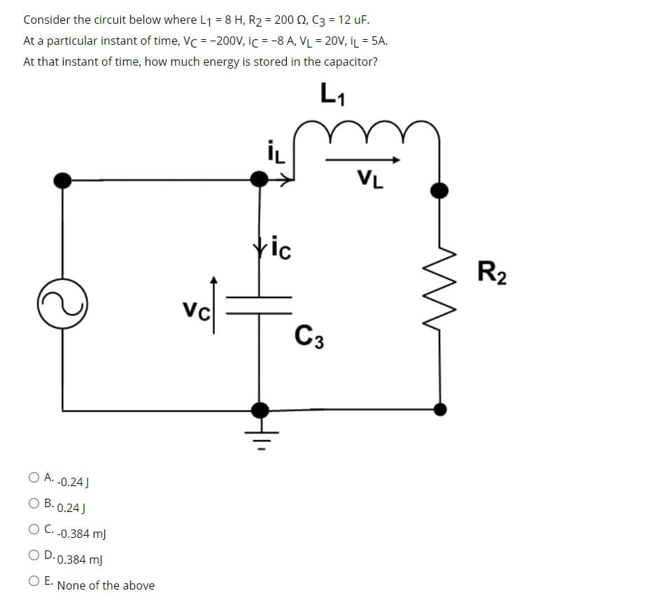 Consider the circuit below where L1 = 8 H, R2 = 200 , C3 = 12 uF.
At a particular instant of time, VC = -20ov, ic = -8 A, VL = 20V, İL = 5A.
%3D
At that instant of time, how much energy is stored in the capacitor?
L1
VL
tic
R2
vc
C3
O A. -0.24)
O B. 0.24J
O C. .0.384 m)
O D. 0.384 m)
Е.
None of the above
