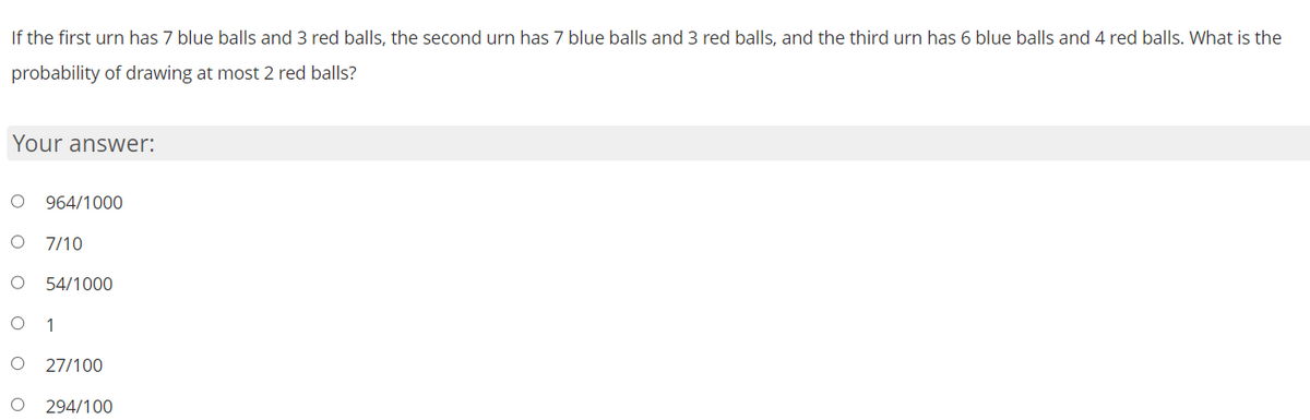 If the first urn has 7 blue balls and 3 red balls, the second urn has 7 blue balls and 3 red balls, and the third urn has 6 blue balls and 4 red balls. What is the
probability of drawing at most 2 red balls?
Your answer:
O 964/1000
7/10
O 54/1000
O 1
O 27/100
O 294/100