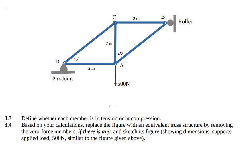 C
В
2 m
Roller
2 m
| 45°
45°
A
2 m
Pin-Joint
500N
Define whether each member is in tension or in compression.
Based on your calculations, replace the figure with an equivalent truss structure by removing
the zero-force members, if there is any, and sketch its figure (showing dimensions, supports,
applied load, 500ON, similar to the figure given above).
3.3
3.4
