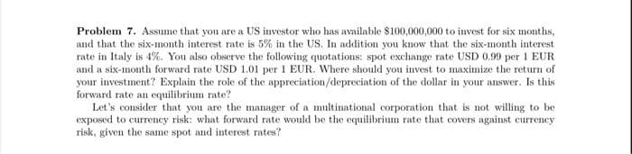 Problem 7. Assume that you are a US investor who has available $100,000,000 to invest for six months,
and that the six-month interest rate is 5% in the US. In addition you know that the six-month interest
rate in Italy is 4%. You also observe the following quotations: spot exchange rate USD 0.99 per 1 EUR
and a six-month forward rate USD 1.01 per 1 EUR. Where should you invest to maximize the return of
your investment? Explain the role of the appreciation/depreciation of the dollar in your answer. Is this
forward rate an equilibrium rate?
Let's consider that you are the manager of a multinational corporation that is not willing to be
exposed to currency risk: what forward rate would be the equilibrium rate that covers against currency
risk, given the same spot and interest rates?
